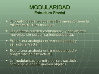 MODULARIDAD Estructura Fractal El objeto de los nuevos medios siempre tiene la misma estructura modular. Los objetos pueden combinarse, y dar objetos mayores, sin perder su independencia. Existe una analogía entre modularidad y estructura fractal. Existe una analogía entre modularidad y programación estructural. La modularidad permite borrar, sustituir, combinar o añadir nuevos objetos. 