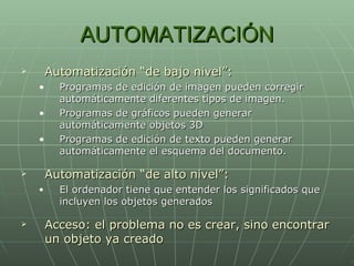 AUTOMATIZACIÓN Automatización “de bajo nivel”: Programas de edición de imagen pueden corregir automáticamente diferentes tipos de imagen. Programas de gráficos pueden generar automáticamente objetos 3D Programas de edición de texto pueden generar automáticamente el esquema del documento. Automatización “de alto nivel”: El ordenador tiene que entender los significados que incluyen los objetos generados Acceso: el problema no es crear, sino encontrar un objeto ya creado 