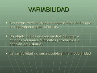 VARIABILIDAD Los viejos medios creaban objetos fijos de los que se realizaban copias idénticas. Un objeto de los nuevos medios da lugar a muchas versiones diferentes (producción a petición del usuario) La variabilidad no sería posible sin la modularidad 