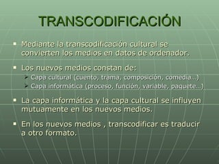 TRANSCODIFICACIÓN Mediante la transcodificación cultural se convierten los medios en datos de ordenador. Los nuevos medios constan de: Capa cultural (cuento, trama, composición, comedia…) Capa informática (proceso, función, variable, paquete…) La capa informática y la capa cultural se influyen mutuamente en los nuevos medios. En los nuevos medios , transcodificar es traducir a otro formato. 