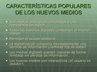 CARACTERÍSTICAS POPULARES DE LOS NUEVOS MEDIOS Son medios analógicos convertidos a una representación digital. Todos los soportes digitales comparten el mismo código. Permiten el acceso aleatorio. La digitalización comporta inevitablemente una pérdida de información (cantidad fija de datos) Los medios digitales pueden copiarse de forma ilimitada sin pérdida de información. Los nuevos medios son interactivos (el usuario es coautor). 