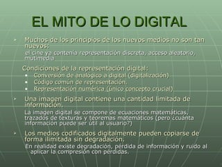 EL MITO DE LO DIGITAL  Muchos de los principios de los nuevos medios no son tan nuevos:  el cine ya contenía representación discreta, acceso aleatorio, mutimedia Condiciones de la representación digital: Conversión de analógico a digital (digitalización) Código común de representación. Representación numérica (único concepto crucial) Una imagen digital contiene una cantidad limitada de información. La imagen digital se compone de ecuaciones matemáticas, trazados de texturas y teoremas matemáticos (pero ¿cuánta información puede ser útil al usuario?) Los medios codificados digitalmente pueden copiarse de forma ilimitada sin degradación. En realidad existe degradación, pérdida de información y ruido al  aplicar la compresión con pérdidas. 