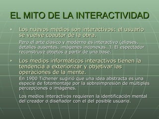 EL MITO DE LA INTERACTIVIDAD Los nuevos medios son interactivos: el usuario se vuelve coautor de la obra. Pero el arte clásico y moderno es interactivo (elipses, detalles ausentes, imágenes inconexas…). El espectador reconstruye objetos a partir de una base. Los medios informáticos interactivos tienen la tendencia a exteriorizar y objetivar las operaciones de la mente. En 1900 Tichener sugirió que una idea abstracta es una especie de fotomontaje por la sobreimpresión de múltiples percepciones o imágenes. Los medios interactivos requieren la identificación mental del creador o diseñador con el del posible usuario. 