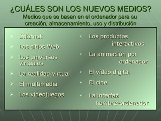 ¿CUÁLES SON LOS NUEVOS MEDIOS? Medios que se basan en el ordenador para su  creación, almacenamiento, uso y distribución Internet Los sitios Web Los universos virtuales La realidad virtual El multimedia Los videojuegos Los productos  interactivos La animación por    ordenador El vídeo digital El cine La interfaz  hombre-ordenador 