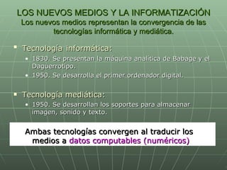 LOS NUEVOS MEDIOS Y LA INFORMATIZACIÓN Los nuevos medios representan la convergencia de las tecnologías informática y mediática. Tecnología   informática: 1830. Se presentan la máquina analítica de Babage y el Daguerrotipo. 1950. Se desarrolla el primer ordenador digital. Tecnología mediática: 1950. Se desarrollan los soportes para almacenar imagen, sonido y texto. Ambas tecnologías convergen al traducir los medios a  datos computables (numéricos) 