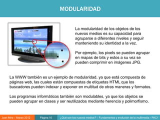 MODULARIDAD


                                                La modularidad de los objetos de los
                                                nuevos medios es su capacidad para
                                                agruparse a diferentes niveles y seguir
                                                manteniendo su identidad a la vez.

                                                Por ejemplo, los pixels se pueden agrupar
                                                en mapas de bits y estos a su vez se
                                                pueden comprimir en imágenes JPG.


                                                       Objeto digital
      La WWW también es un ejemplo de modularidad, ya que está compuesta de
      páginas web, las cuales están compuestas de etiquetas HTML que los
      buscadores pueden indexar y exponer en multitud de otras maneras y formatos.

      Los programas informáticos también son modulables, ya que los objetos se
      pueden agrupar en clases y ser reutilizados mediante herencia y polimorfismo.



Joan Mira – Marzo 2012   Página 10   ¿Qué son los nuevos medios? – Fundamentos y evolución de la multimedia - PAC1
 
