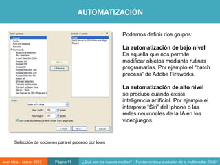 AUTOMATIZACIÓN

                                                               Podemos definir dos grupos:

                                                               La automatización de bajo nivel
                                                               Es aquella que nos permite
                                                               modificar objetos mediante rutinas
                                                               programadas. Por ejemplo el “batch
                                                               process” de Adobe Fireworks.

                                                               La automatización de alto nivel
                                                               se produce cuando existe
                                                               inteligencia artificial. Por ejemplo el
                                                                      Objeto digital
                                                               interprete “Siri” del Iphone o las
                                                               redes neuronales de la IA en los
                                                               videojuegos.


      Selección de opciones para el proceso por lotes



Joan Mira – Marzo 2012     Página 11     ¿Qué son los nuevos medios? – Fundamentos y evolución de la multimedia - PAC1
 