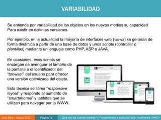 VARIABILIDAD

    Se entiende por variabilidad de los objetos en los nuevos medios su capacidad
    Para existir en distintas versiones.

    Por ejemplo, en la actualidad la mayoría de interfaces web (views) se generan de
    forma dinámica a partir de una base de datos y unos scripts (controller o
    plantillas) mediante un lenguaje como PHP, ASP o JAVA.

    En ocasiones, esos scripts se
    encargan de averiguar el tamaño de
    la pantalla o el identificador del
    “browser” del usuario para ofrecer                              Objeto digital
    una versión optimizada del objeto.

    Esta técnica se llama “responsive
    layout” y responde al aumento de
    “smartphones” y tabletas que se
    utilizan para navegar por la WWW.


Joan Mira – Marzo 2012   Página 12   ¿Qué son los nuevos medios? – Fundamentos y evolución de la multimedia - PAC1
 