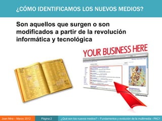 ¿CÓMO IDENTIFICAMOS LOS NUEVOS MEDIOS?

           Son aquellos que surgen o son
           modificados a partir de la revolución
           informática y tecnológica




Joan Mira – Marzo 2012   Página 2   ¿Qué son los nuevos medios? – Fundamentos y evolución de la multimedia - PAC1
 