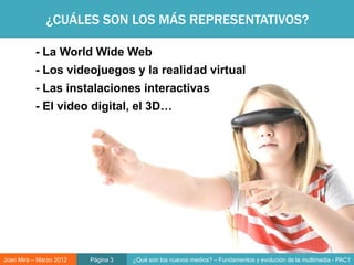 ¿CUÁLES SON LOS MÁS REPRESENTATIVOS?

           - La World Wide Web
           - Los videojuegos y la realidad virtual
           - Las instalaciones interactivas
           - El video digital, el 3D…




Joan Mira – Marzo 2012   Página 3   ¿Qué son los nuevos medios? – Fundamentos y evolución de la multimedia - PAC1
 