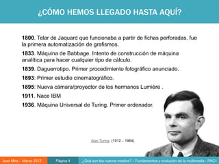 ¿CÓMO HEMOS LLEGADO HASTA AQUÍ?

           1800. Telar de Jaquard que funcionaba a partir de fichas perforadas, fue
           la primera automatización de grafismos.
           1833. Máquina de Babbage. Intento de construcción de máquina
           analítica para hacer cualquier tipo de cálculo.
           1839. Daguerrotipo. Primer procedimiento fotográfico anunciado.
           1893: Primer estudio cinematográfico.
           1895: Nueva cámara/proyector de los hermanos Lumière .
           1911. Nace IBM
           1936. Máquina Universal de Turing. Primer ordenador.




                                         Alan Turing (1912 – 1964)




Joan Mira – Marzo 2012   Página 4   ¿Qué son los nuevos medios? – Fundamentos y evolución de la multimedia - PAC1
 