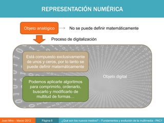 REPRESENTACIÓN NUMÉRICA

                Objeto analógico            No se puede definir matemáticamente

                                 Proceso de digitalización



                  Está compuesto exclusivamente
                  de unos y ceros, por lo tanto se
                  puede definir matemáticamente

                                                                     Objeto digital
                    Podemos aplicarle algoritmos
                    para comprimirlo, ordenarlo,
                      buscarlo y modificarlo de
                        multitud de formas…




Joan Mira – Marzo 2012    Página 8    ¿Qué son los nuevos medios? – Fundamentos y evolución de la multimedia - PAC1
 