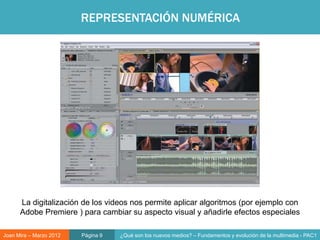 REPRESENTACIÓN NUMÉRICA




                                                                   Objeto digital




      La digitalización de los videos nos permite aplicar algoritmos (por ejemplo con
      Adobe Premiere ) para cambiar su aspecto visual y añadirle efectos especiales

Joan Mira – Marzo 2012   Página 9   ¿Qué son los nuevos medios? – Fundamentos y evolución de la multimedia - PAC1
 