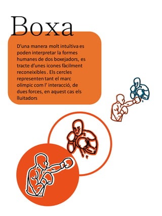 Boxa
D’una manera molt intuïtiva es
poden interpretar la formes
humanes de dos boxejadors, es
tracte d’unes icones fàcilment
reconeixibles . Els cercles
representen tant el marc
olímpic com l' interacció, de
dues forces, en aquest cas els
lluitadors
 