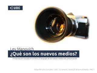 Lev Manovich
¿Qué son los nuevos medios?
 Presentación basada en el libro El lenguaje de los nuevos medios de comunicación




                           Felipe Perucho González – UOC - Fonaments i evolució de la multimèdia – PAC 1
 