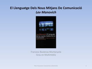El Llenguatge Dels Nous Mitjans De Comunicació
                 Lev Manovich




             Francesc Baulenas Muntanyola
                  Grau en Multimèdia



                PAC1 Fonaments I Evolució De La Multimèdia   1
 