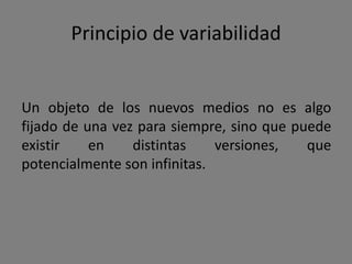 Principio de modularidad
El objeto de los nuevos medios presenta
siempre la misma estructura modular actuando
por separado o integrado en otros nuevos
medios.

      Fotografía   Sonido       Película animación:"Brave"


                             Fotografía               Video 1

       Video 1     Video 2

                              Sonido                  Video 2
 
