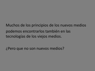 Principio de Transcodificación
              Informatización de
                  los medios                                         La capa informática
                                                                     se convierte en una Interacción
                                                                      de los usuarios
                           Convierte los medios                       a través de una
                                                                      interfaz familiar
             [Datos de Ordenador]                                    a la capa de cultura




                  Dividiendo los medios en dos capas

  Capa Cultural                  [La capa informática                     Capa Informática
                               afecta a la capa cultural]


                  El efecto de la capa de informática sobre la capa cultural


                   Generación de una nueva cultura del ordenador




                                                                       [Nueva cultura humana]
       [Nueva cultura humana]
                                                                                           Propios medios
   Significados    Significados                        Modos tradicionales                 que tiene el ordenador
    humanos        informáticos                        en que la cultura humana             para representar
                                                       modeló el mundo                      la cultura humana
              Mezcla
                                                                                  Mezcla
 