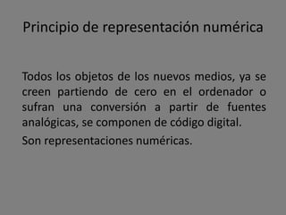 Sin centrarse en categorías conocidas, como la
interactividad o el hipermedia, Manovich sugiere
una lista diferente de principios de los nuevos
medios.

                           [Objeto (principios)]


             Representación numérica               Modularidad




        Automatización       Variabilidad           Transcodificación
 