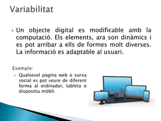        Un objecte digital es modificable amb la
        computació. Els elements, ara son dinàmics i
        es pot arribar a ells de formes molt diverses.
        La informació es adaptable al usuari.


       Qualsevol pàgina web o xarxa
        social es pot veure de diferent
        forma al ordinador, tableta o
        dispositiu mòbil.
 
