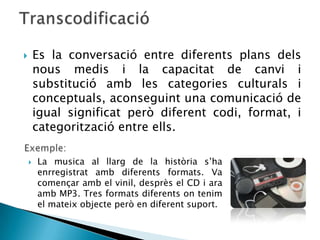        Es la conversació entre diferents plans dels
        nous medis i la capacitat de canvi i
        substitució amb les categories culturals i
        conceptuals, aconseguint una comunicació de
        igual significat però diferent codi, format, i
        categorització entre ells.

       La musica al llarg de la història s’ha
        enrregistrat amb diferents formats. Va
        començar amb el vinil, desprès el CD i ara
        amb MP3. Tres formats diferents on tenim
        el mateix objecte però en diferent suport.
 