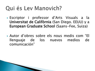    Escriptor i professor d’Arts Visuals a la
    Universitat de Califòrnia (San Diego. EEUU) y a
    European Graduate School (Saans-Fee, Suiza)

   Autor d’obres sobre els nous medis com “El
    llenguaje de los nuevos medios de
    comunicación”
 
