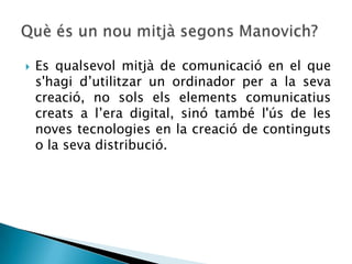    Es qualsevol mitjà de comunicació en el que
    s'hagi d’utilitzar un ordinador per a la seva
    creació, no sols els elements comunicatius
    creats a l’era digital, sinó també l'ús de les
    noves tecnologies en la creació de continguts
    o la seva distribució.
 
