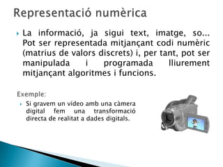        La informació, ja sigui text, imatge, so...
        Pot ser representada mitjançant codi numèric
        (matrius de valors discrets) i, per tant, pot ser
        manipulada      i   programada        lliurement
        mitjançant algoritmes i funcions.


       Si gravem un vídeo amb una càmera
        digital fem una transformació
        directa de realitat a dades digitals.
 