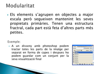        Els elements s’agrupen en objectes a major
        escala però segueixen mantenint les seves
        propietats primàries. Tenen una estructura
        fractral, cada part està feta d’altres parts més
        petites.


       A un disseny amb photoshop podem
        tractar totes les parts de la imatge per
        separat en forma de capes i despues ho
        podem guardar com un conjunt per la
        seva visualització final
 