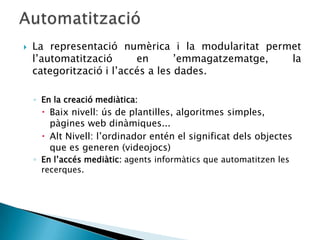    La representació numèrica i la modularitat permet
    l’automatització      en       ’emmagatzematge, la
    categorització i l’accés a les dades.

    ◦ En la creació mediàtica:
       Baix nivell: ús de plantilles, algoritmes simples,
        pàgines web dinàmiques...
       Alt Nivell: l’ordinador entén el significat dels objectes
        que es generen (videojocs)
    ◦ En l’accés mediàtic: agents informàtics que automatitzen les
      recerques.
 