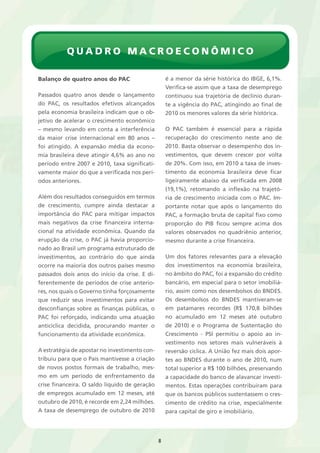Quadro Macroeconômico 
8 
Balanço de quatro anos do PAC 
Passados quatro anos desde o lançamento 
do PAC, os resultados efetivos alcançados 
pela economia brasileira indicam que o ob-jetivo 
de acelerar o crescimento econômico 
– mesmo levando em conta a interferência 
da maior crise internacional em 80 anos – 
foi atingido. A expansão média da econo-mia 
brasileira deve atingir 4,6% ao ano no 
período entre 2007 e 2010, taxa significati-vamente 
maior do que a verificada nos perí-odos 
anteriores. 
Além dos resultados conseguidos em termos 
de crescimento, cumpre ainda destacar a 
importância do PAC para mitigar impactos 
mais negativos da crise financeira interna-cional 
na atividade econômica. Quando da 
erupção da crise, o PAC já havia proporcio-nado 
ao Brasil um programa estruturado de 
investimentos, ao contrário do que ainda 
ocorre na maioria dos outros países mesmo 
passados dois anos do início da crise. E di-ferentemente 
de períodos de crise anterio-res, 
nos quais o Governo tinha forçosamente 
que reduzir seus investimentos para evitar 
desconfianças sobre as finanças públicas, o 
PAC foi reforçado, indicando uma atuação 
anticíclica decidida, procurando manter o 
funcionamento da atividade econômica. 
A estratégia de apostar no investimento con-tribuiu 
para que o País mantivesse a criação 
de novos postos formais de trabalho, mes-mo 
em um período de enfrentamento da 
crise financeira. O saldo líquido de geração 
de empregos acumulado em 12 meses, até 
outubro de 2010, é recorde em 2,24 milhões. 
A taxa de desemprego de outubro de 2010 
é a menor da série histórica do IBGE, 6,1%. 
Verifica-se assim que a taxa de desemprego 
continuou sua trajetória de declínio duran-te 
a vigência do PAC, atingindo ao final de 
2010 os menores valores da série histórica. 
O PAC também é essencial para a rápida 
recuperação do crescimento neste ano de 
2010. Basta observar o desempenho dos in-vestimentos, 
que devem crescer por volta 
de 20%. Com isso, em 2010 a taxa de inves-timento 
da economia brasileira deve ficar 
ligeiramente abaixo da verificada em 2008 
(19,1%), retomando a inflexão na trajetó-ria 
de crescimento iniciada com o PAC. Im-portante 
notar que após o lançamento do 
PAC, a formação bruta de capital fixo como 
proporção do PIB ficou sempre acima dos 
valores observados no quadriênio anterior, 
mesmo durante a crise financeira. 
Um dos fatores relevantes para a elevação 
dos investimentos na economia brasileira, 
no âmbito do PAC, foi a expansão do crédito 
bancário, em especial para o setor imobiliá-rio, 
assim como nos desembolsos do BNDES. 
Os desembolsos do BNDES mantiveram-se 
em patamares recordes (R$ 170,8 bilhões 
no acumulado em 12 meses até outubro 
de 2010) e o Programa de Sustentação do 
Crescimento - PSI permitiu o apoio ao in-vestimento 
nos setores mais vulneráveis à 
reversão cíclica. A União fez mais dois apor-tes 
ao BNDES durante o ano de 2010, num 
total superior a R$ 100 bilhões, preservando 
a capacidade do banco de alavancar investi-mentos. 
Estas operações contribuíram para 
que os bancos públicos sustentassem o cres-cimento 
de crédito na crise, especialmente 
para capital de giro e imobiliário. 
 