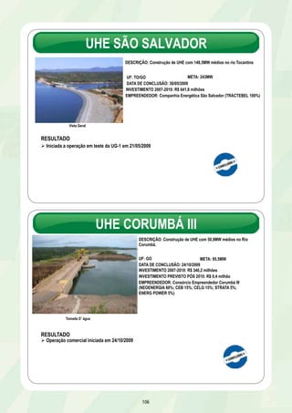 UHE SÃO SALVADOR 
DESCRIÇÃO: Construção de UHE com 148,5MW médios no rio Tocantins 
106 
Vista Geral 
UF: TO/GO 
DATA DE CONCLUSÃO: 30/05/2009 
INVESTIMENTO 2007-2010: R$ 641,8 milhões 
EMPREENDEDOR: Companhia Energética São Salvador (TRACTEBEL 100%) 
RESULTADO 
Ø Iniciada a operação em teste da UG-1 em 21/05/2009 
META: 243MW 
UHE CORUMBÁ III 
Vista da Unidade Geradora 2 
RESULTADO 
Ø Operação comercial iniciada em 24/10/2009 
DESCRIÇÃO: Construção de UHE com 50,9MW médios no Rio 
Corumbá. 
UF: GO 
META: 95,5MW 
DATA DE CONCLUSÃO: 24/10/2009 
INVESTIMENTO 2007-2010: R$ 340,2 milhões 
INVESTIMENTO PREVISTO PÓS 2010: R$ 0,4 milhão 
EMPREENDEDOR: Consórcio Empreendedor Corumbá III 
(NEOENERGIA 60%; CEB 15%; CELG 15%; STRATA 5%; 
ENERG POWER 5%) 
Tomada Dágua 
 