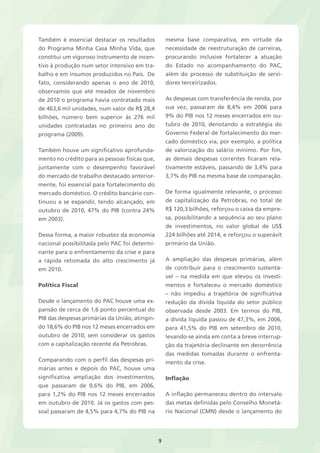 9 
Também é essencial destacar os resultados 
do Programa Minha Casa Minha Vida, que 
constitui um vigoroso instrumento de incen-tivo 
à produção num setor intensivo em tra-balho 
e em insumos produzidos no País. De 
fato, considerando apenas o ano de 2010, 
observamos que até meados de novembro 
de 2010 o programa havia contratado mais 
de 463,6 mil unidades, num valor de R$ 28,4 
bilhões, número bem superior às 276 mil 
unidades contratadas no primeiro ano do 
programa (2009). 
Também houve um significativo aprofunda-mento 
no crédito para as pessoas físicas que, 
juntamente com o desempenho favorável 
do mercado de trabalho destacado anterior-mente, 
foi essencial para fortalecimento do 
mercado doméstico. O crédito bancário con-tinuou 
a se expandir, tendo alcançado, em 
outubro de 2010, 47% do PIB (contra 24% 
em 2003). 
Dessa forma, a maior robustez da economia 
nacional possibilitada pelo PAC foi determi-nante 
para o enfrentamento da crise e para 
a rápida retomada do alto crescimento já 
em 2010. 
Política Fiscal 
Desde o lançamento do PAC houve uma ex-pansão 
de cerca de 1,6 ponto percentual do 
PIB das despesas primárias da União, atingin-do 
18,6% do PIB nos 12 meses encerrados em 
outubro de 2010, sem considerar os gastos 
com a capitalização recente da Petrobras. 
Comparando com o perfil das despesas pri-márias 
antes e depois do PAC, houve uma 
significativa ampliação dos investimentos, 
que passaram de 0,6% do PIB, em 2006, 
para 1,2% do PIB nos 12 meses encerrados 
em outubro de 2010. Já os gastos com pes-soal 
passaram de 4,5% para 4,7% do PIB na 
mesma base comparativa, em virtude da 
necessidade de reestruturação de carreiras, 
procurando inclusive fortalecer a atuação 
do Estado no acompanhamento do PAC, 
além do processo de substituição de servi-dores 
terceirizados. 
As despesas com transferência de renda, por 
sua vez, passaram de 8,4% em 2006 para 
9% do PIB nos 12 meses encerrados em ou-tubro 
de 2010, denotando a estratégia do 
Governo Federal de fortalecimento do mer-cado 
doméstico via, por exemplo, a política 
de valorização do salário mínimo. Por fim, 
as demais despesas correntes ficaram rela-tivamente 
estáveis, passando de 3,4% para 
3,7% do PIB na mesma base de comparação. 
De forma igualmente relevante, o processo 
de capitalização da Petrobras, no total de 
R$ 120,3 bilhões, reforçou o caixa da empre-sa, 
possibilitando a sequência ao seu plano 
de investimentos, no valor global de US$ 
224 bilhões até 2014, e reforçou o superávit 
primário da União. 
A ampliação das despesas primárias, além 
de contribuir para o crescimento sustentá-vel 
– na medida em que elevou os investi-mentos 
e fortaleceu o mercado doméstico 
– não impediu a trajetória de significativa 
redução da dívida líquida do setor público 
observada desde 2003. Em termos do PIB, 
a dívida líquida passou de 47,3%, em 2006, 
para 41,5% do PIB em setembro de 2010, 
levando-se ainda em conta a breve interrup-ção 
da trajetória declinante em decorrência 
das medidas tomadas durante o enfrenta-mento 
da crise. 
Inflação 
A inflação permaneceu dentro do intervalo 
das metas definidas pelo Conselho Monetá-rio 
Nacional (CMN) desde o lançamento do 
 