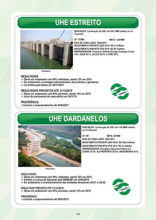 UHE ESTREITO 
110 
Vertedouro 
DESCRIÇÃO: Construção de UHE com 641,1MW médios no rio 
Tocantins 
UF: TO/MA 
META: 1.087MW 
DATA DE CONCLUSÃO: 30/04/2011 
INVESTIMENTO PREVISTO 2007-2010: R$ 3,7 bilhões 
INVESTIMENTO PREVISTO PÓS 2010: R$ 207 milhões 
EMPREENDEDOR: Consórcio Estreito Energia (Camargo Corrêa 
4,4%, SUEZ 40,1%, ALCOA 25,5% e CVRD 30%) 
RESULTADOS 
Ø Obras em andamento com 94% realizados, sendo 13% em 2010 
Ø Em andamento a montagem eletromecânica das turbinas e geradores 
Ø LO emitida pelo Ibama em 24/11/2010 
RESULTADOS PREVISTOS ATÉ 31/12/2010 
Ø Obras em andamento com 95% previstos, sendo 14% em 2010 
Ø Início do enchimento do reservatório em 30/11/10 
PROVIDÊNCIA 
Ø Concluir o empreendimento até 30/04/2011 
UHE DARDANELOS 
Vista Geral 
DESCRIÇÃO: Construção de UHE com 154,9MW médios 
no rio Aripuanã 
UF: MT META: 261MW 
DATA DE CONCLUSÃO: 30/01/2011 
INVESTIMENTO PREVISTO 2007-2010: R$ 748,8 milhões 
INVESTIMENTO PREVISTO PÓS 2010: R$ 12 milhões 
EMPREENDEDOR: Energética Água das Pedras S.A. 
(CHESF 24,5%, ELETRONORTE 24,5% e NEOENERGIA 51%) 
RESULTADOS 
Ø Obras em andamento com 90% realizados, sendo 10% em 2010 
Ø Emitida a Licença de Operação pela SEMA/MT em 10/05/2010 
Ø Em andamento o comissionamento das Unidades Geradoras UG-01 e UG-02 
RESULTADO PREVISTO ATÉ 31/12/2010 
Ø Obras em andamento com 92% previstos, sendo 12% em 2010 
PROVIDÊNCIA 
Ø Concluir o empreendimento até 30/03/2011 
 