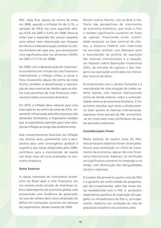 10 
PAC. Após ficar abaixo do centro da meta 
em 2006, quando a inflação foi de 3,1%, a 
variação do IPCA nos anos seguintes atin-giu 
4,5% em 2007 e 5,9% em 2008. Deve-se 
notar que a expansão dos preços naqueles 
anos esteve mais relacionada aos choques 
de oferta e à desvalorização cambial no últi-mo 
trimestre de cada ano, que provocaram 
uma significativa alta nos alimentos (10,8% 
em 2007 e 11,1% em 2008). 
Em 2009, com a desaceleração do crescimen-to 
econômico em virtude da crise financeira 
internacional, a inflação voltou a recuar e 
ficou novamente abaixo do centro da meta 
(4,3%), também se beneficiando a valoriza-ção 
da taxa nominal de câmbio após os efei-tos 
mais perversos da crise financeira inter-nacional 
sobre a economia brasileira. 
Em 2010, a inflação deve retornar para uma 
taxa superior ao centro da meta de 4,5%, no-vamente 
influenciada pela alta nos preços dos 
alimentos. Entretanto, é importante ressaltar 
que as expectativas apontam para uma redu-ção 
da inflação ao longo dos próximos anos. 
Esse comportamento favorável da inflação 
nos últimos anos, juntamente com a pers-pectiva 
para uma convergência gradual à 
trajetória das metas estipuladas pelo CMN, 
contribuiu para a manutenção da queda 
nas taxas reais de juros praticadas na eco-nomia 
brasileira. 
Setor Externo 
A rápida retomada do crescimento econô-mico 
do Brasil após a crise financeira, em 
um cenário ainda cercado de incertezas so-bre 
o desempenho da economia global, está 
provocando uma tendência de apreciação 
da taxa de câmbio bem como ampliação do 
déficit em transações correntes do balanço 
de pagamentos, desde meados de 2009. 
Dentre outros fatores, isso se deve à me-lhoria 
das perspectivas de crescimento 
da economia brasileira, que levou o País 
a receber significativo aumento no fluxo 
de capitais. Procurando evitar volatili-dade 
excessiva na taxa nominal de câm-bio, 
o Governo Federal vem intervindo 
no mercado cambial, com destaque para 
a manutenção da política de aquisição 
das reservas internacionais e a taxação, 
via Imposto sobre Operações Financeiras 
(IOF), da entrada de capitais e das mar-gens 
nas operações praticadas nos merca-dos 
futuros de dólar. 
O compromisso com o câmbio flutuante e a 
manutenção de uma situação de credor ex-terno 
líquido, com reservas internacionais 
acima da dívida externa, reduz a vulnerabi-lidade 
externa da economia brasileira. É im-portante 
ressaltar que tanto a dívida exter-na 
total quanto as reservas internacionais, 
expressas como parcela do PIB, encontram- 
-se em níveis bem mais confortáveis do que 
em períodos anteriores. 
Considerações Finais 
Neste balanço de quatro anos do PAC, 
seus principais objetivos foram alcançados. 
Houve uma aceleração no ritmo de cresci-mento 
da economia, apesar da crise finan-ceira 
internacional. Ademais, foi verificado 
um significativo aumento no emprego e na 
renda, com diminuição das desigualdades 
sociais e regionais. 
O sucesso dos primeiros quatro anos do PAC 
e a garantia de continuidade da programa-ção 
dos investimentos, além das novas me-tas 
estabelecidas com o PAC 2, produzem 
expectativas positivas de superação dos gar-galos 
na infraestrutura do País e, principal-mente, 
melhoria nas condições de vida da 
população brasileira nos próximos anos. 
 