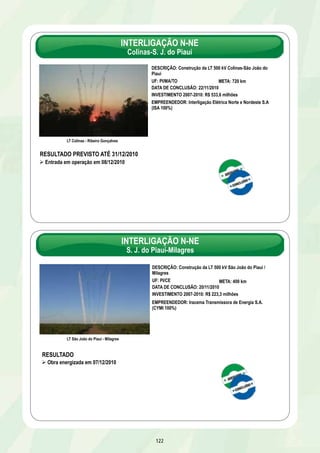 INTERLIGAÇÃO N-NE 
Colinas-S. J. do Piauí 
122 
LT Colinas - Ribeiro Gonçalves 
DESCRIÇÃO: Construção da LT 500 kV Colinas-São João do 
Piauí 
UF: PI/MA/TO META: 720 km 
DATA DE CONCLUSÃO: 22/11/2010 
INVESTIMENTO 2007-2010: R$ 533,6 milhões 
EMPREENDEDOR: Interligação Elétrica Norte e Nordeste S.A 
(ISA 100%) 
RESULTADO PREVISTO ATÉ 31/12/2010 
Ø Entrada em operação em 08/12/2010 
INTERLIGAÇÃO N-NE 
S. J. do Piauí-Milagres 
Linha de tranmissão 
DESCRIÇÃO: Construção da LT 500 kV São João do Piauí / 
Milagres 
UF: PI/CE META: 400 km 
DATA DE CONCLUSÃO: 20/11/2010 
INVESTIMENTO 2007-2010: R$ 223,3 milhões 
EMPREENDEDOR: Iracema Transmissora de Energia S.A. 
(CYMI 100%) 
LT São João do Piauí - Milagres 
RESULTADO 
Ø Obra energizada em 07/12/2010 
 