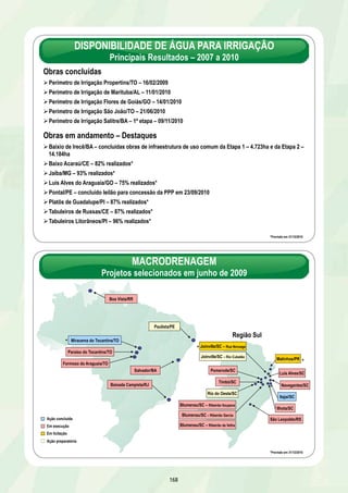 TREM URBANO DE SALVADOR 
Calçada a Paripe 
DATA DE CONCLUSÃO: 31/12/2011 
EXECUTOR: Companhia de Transporte de Salvador – CTS 
METRÔ DE SALVADOR 
Lapa a Acesso Norte 
DATA DE CONCLUSÃO: 30/06/2011 
RESULTADOS PREVISTOS ATÉ 31/12/2010 
Ø Atingir 95% do avanço físico acumulado, sendo 14,8% em 2010 
Ø Concluir as obras civis e os testes do sistema de energia 
162 
Estação Almeida Brandão recuperada 
DESCRIÇÃO: Modernização do sistema de trens metropolitanos 
no trecho Calçada até Paripe, com 13,5 km de extensão, 10 
estações, 2 terminais de integração e 6 trens elétricos de 4 
carros 
UF: BA META: 13,5 km 
INVESTIMENTO PREVISTO 2007-2011: R$ 79,1 milhões 
RESULTADOS 
Ø Avanço físico acumulado de 54% 
Ø Obras civis e reforma das instalações fixas em andamento – Estações – 99,4%; Drenagem e Via Permanente – 99,9%; 
Rede Aérea – 100%; Subestação – 100% e Ponte São João – 9% 
Ø Recuperação de Trens – 39% e recuperação de locomotivas – 56% 
Ø Assinado o convênio para a recuperação da infra e mesoestruturas da ponte São João em 05/10/2010 
RESULTADOS PREVISTOS ATÉ 31/12/2010 
Ø Concluir 55% das obras 
Ø Entrega da 1ª locomotiva recuperada até 30/12/2010 
PROVIDÊNCIAS 
Ø Licitar a substituição da superestrutura da ponte São João até 31/01/2011 
Ø Entregar a 2a locomotiva recuperada até 31/05/2011 
Ø Entregar o 1º TUE recuperado até 31/01/2011, o 2º até 30/04/2011 e o 3º até 31/07/2011 
DESCRIÇÃO: Implantação completa do trecho Lapa ao Acesso 
Norte, com 6 km de extensão, sendo 1,5 km subterrâneo e 4,5 km em 
elevado, 5 estações, sendo 2 com integração e aquisição de 6 trens 
elétricos de 4 carros 
UF: BA META: 6 km 
INVESTIMENTO PREVISTO : R$ 353,5 milhões 
OGU: R$ 268,8 milhões 
Governo do Estado da Bahia: R$ 84,7 milhões 
EXECUTOR: Companhia de Transporte de Salvador – CTS 
Trem na estação Lapa 
RESULTADOS 
Ø Avanço físico acumulado de 89%, sendo 8,8% em 2010 
Ø Estações – Campo da Pólvora – 100%; Acesso Norte – 100%; Lapa – 100%; Brotas 100%; e Bonocô – 50% 
Ø Elevados – Fonte Nova – 100%; Acesso Norte 1 e 2 – 100%; Bonocô 1 – 100%; e Bonocô 2 e 3 – 99,8% 
Ø Trecho em túnel – 100,0%; Via permanente dupla – 97%; Sistema de energia – 80%; Sinalização – 60% 
Ø Pátio Auxiliar de Manutenção - PAM – 30%; Recuperação do trecho em solo mole – 60% 
Ø O Estado da Bahia entregou à Prefeitura de Salvador a frota de 6 trens para operação do sistema em 26/08/2010 
Ø Contratada a supervisão e a fiscalização das obras civis e do sistema de energia em 01/09/2010 
PROVIDÊNCIA 
Ø Prefeitura de Salvador deverá iniciar a operação assistida do Tramo 1 – Lapa a Acesso Norte até 30/06/2011 
 