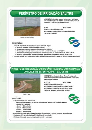 SÃO FRANCISCO – INTEGRAÇÃO 
Principais Resultados – 2007 a 2010 
Obras concluídas 
Ø Eixo de Integração do Castanhão/CE – trechos II e III – 112 km – 29/08/2008 
Ø Eixo de Integração Orós-Feiticeiro/CE – 18 km – 12/09/2008 
Obras em andamento* – Destaques 
Projeto de Integração da Bacia do Rio São Francisco com as Bacias do Nordeste Setentrional 
Eixo Leste – 80% realizados 
Ø Exército –75% realizados do canal de aproximação 
de 6 km e 97% da Barragem de Areias 
Ø Lote 9 – 66% realizados 
Ø Lote 10 – 62% realizados 
Ø Lote 11 – 90% realizados 
Ø Lote 12 – 44% realizados 
Ø Lote 13 – 52% realizados 
Obras complementares 
Ø Adutora do Oeste/PE – 96% realizados e concluídas obras dos ramais III, V e VI 
Ø Canal do Sertão Alagoano/AL – 64,7 km – 70% realizados 
Ø Eixo de Integração do Castanhão/CE – 95% realizados do trecho IV e concluída ETA-Oeste 
165 
Eixo Norte – 52% realizados 
Ø Exército –75% realizados do canal de aproximação de 
2,1 km e 85% da Barragem de Tucutu 
Ø Lote 1 – 82% realizados 
Ø Lote 2 – 52% realizados 
Ø Lote 3 – 15% realizados 
Ø Lote 4 – 10% realizados 
Ø Lote 6 – 36% realizados 
Ø Lote 7 – 17% realizados 
Ø Lote 14 – 4% realizados 
*Previsão em 31/12/2010 
SÃO FRANCISCO – REVITALIZAÇÃO E ÁGUA PARA TODOS 
Principais Resultados – 2007 a 2010 
Revitalização das bacias do São Francisco e Parnaíba 
Esgotamento Sanitário 
Ø Concluídos 23 empreendimentos de esgotamento sanitário nos municípios de Canápolis, Carinhanha, Ibotirama, 
Muquém de São Francisco e Santa Brígida na BA; 1ª etapa de Tasso Fragoso no MA; Arcos, Bambuí, Doresópolis, 
Engenheiro Navarro, Guarda-Mor, Jaíba, Japaraíba, Medeiros, Morada Nova de Minas, Papagaios, Piumhi, Três Marias e 
Vargem Bonita em MG; Belém de São Francisco, 1ª etapa de Exu, Floresta e Granito em PE 
Ø 89 obras em andamento nos estados de Alagoas, Bahia, Maranhão, Minas Gerais, Pernambuco, Piauí e Sergipe 
Processos Erosivos 
Ø Concluídos canalização do córrego dos Machados em Bom Despacho e desassoreamento do rio Gorutuba em 
Janaúba/MG 
Ø Concluídos Centro de Referência em Recuperação do Bioma Caatinga e recuperação da barragem de Cacimba Velha 
em Petrolina/PE 
Ø Concluídos dique Cotinguiba-Pindoba em Propriá e viveiro de mudas em Betume/SE 
Água para Todos 
Ø Construídas 7.945 cisternas em 54 municípios nos estados de Alagoas, Bahia, Minas Gerais, Pernambuco e Sergipe, 
atendendo a toda demanda identificada até 15km das margens do rio São Francisco 
Ø Concluídos 18 sistemas de abastecimento em localidades nos municípios de Igreja Nova, Penedo e Porto Real do 
Colégio em Alagoas, Juazeiro, Serra do Ramalho e Sítio do Mato na Bahia e Tacaratu em Pernambuco 
Ø Obras de sistemas simplificados de abastecimento em execução em 362 localidades nos estados de Alagoas, Bahia, 
Minas Gerais, Pernambuco e Sergipe 
Ø Concluída instalação de 112 poços tubulares – 101 na Bahia, 10 em Minas Gerais e 1 em Pernambuco 
 