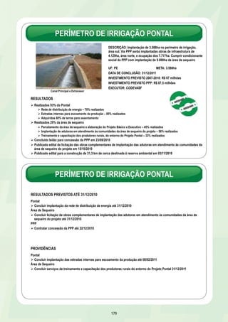 PROJETO DE INTEGRAÇÃO DO RIO SÃO FRANCISCO COM AS BACIAS 
DO NORDESTE SETENTRIONAL – EIXO NORTE 
PROJETO DE INTEGRAÇÃO DO RIO SÃO FRANCISCO COM AS BACIAS 
DO NORDESTE SETENTRIONAL – PROGRAMAS BÁSICOS AMBIENTAIS 
DESCRIÇÃO: Implementação dos programas ambientais que 
visam a eliminação, minimização e controle dos impactos 
ambientais provocados pela implantação e operação do 
empreendimento 
UF: CE/PB/PE/RN 
META: 36 programas 
INVESTIMENTO PREVISTO 2007-2010: R$ 226 milhões 
DATA DE CONCLUSÃO: 31/12/2012 
EXECUTOR: Ministério da Integração Nacional 
173 
RESULTADOS PREVISTOS ATÉ 31/12/2010 
Ø Realizar 52% da obra 
Ø Concluir Lote A do projeto executivo até 10/12/2010 
PROVIDÊNCIAS 
Ø Concluir licitação de obras dos Lotes 5 e 8 até 21/01/2011 
Ø Concluir obras dos lotes 1 e 2 até 30/06/2011 
Vila Produtiva Rural do Junco 
RESULTADOS 
Ø Realizados 59% dos Programas Básicos Ambientais 
Ø Concluído PBA de Compensação Ambiental com o repasse dos recursos ao ICMBio em out/2009 
Ø Concluída construção de 177 casas em comunidades indígenas e quilombolas 
Ø Concluída implantação das Vilas Produtivas Rurais de Captação, Junco e Negreiros,com a ocupação das 126 famílias 
beneficiadas 
Ø Concluídas obras das Vilas Produtivas de Uri e Pilões 
Ø Em construção vilas produtivas rurais de Fazenda Salão, Descanso, Vassouras, Queimada Grande e Malícia 
Ø Em execução: 
Ø 13 programas de liberação de faixa e supervisão e controle social das obras 
Ø 9 programas estratégicos e compensatórios dos 13 previstos incluindo o apoio ao desenvolvimento de projetos - Conselho Gestor 
Ø Programas de Monitoramento – Fauna e Flora, Qualidade D´água e Monitoramento Sistema Adutor 
PROVIDÊNCIA 
Ø Obter renovação da licença de instalação até 23/03/2011 
 