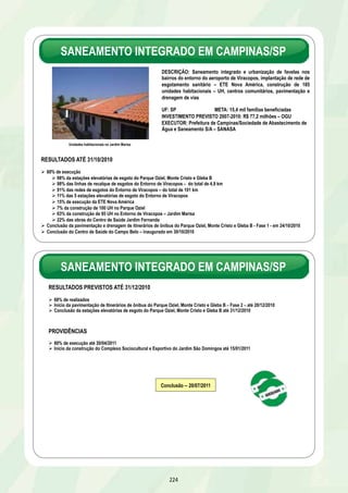 DESPOLUIÇÃO DOS VALES DOS 
RIOS DOS SINOS, GUAÍBA E GRAVATAÍ/RS 
RESULTADOS PREVISTOS ATÉ 31/12/2010 
Ø 28% de execução global 
OGU 
Ø 43% realizados 
Ø Aprovação do projeto e licitação da ETE de Esteio/Sapucaia do Sul até 13/12/2010 
Ø Aprovação do projeto e licitação da ETE de Alvorada/Viamão até 13/12/2010 
FINANCIAMENTO 
Ø 18% realizados 
Ø Início das obras do emissário final do SES de Ponta da Cadeia até 13/12/2010 
Ø Conclusão da licitação da ETE Sarandi até 14/12/2010 
PROVIDÊNCIAS 
Ø 52% de execução global até 30/04/2011 
OGU - 80% realizados até 30/04/2011 
FINANCIAMENTO - 33% realizados até 30/04/2011 
Municípios Conclusão 
Alvorada/Viamão 29/05/2011 
Esteio/Sapucaia do Sul 29/09/2011 
Canoas 03/06/2011 
Guaíba 31/12/2011 
Porto Alegre 30/12/2011 
DESCRIÇÃO: Saneamento integrado e urbanização de assentamentos 
precários no Complexo Manguinhos. Elevação da linha férrea, implantação 
de rede de abastecimento de água, rede coletora e ligações domiciliares de 
esgoto, drenagem de águas pluviais, sistema viário, construção de 
equipamentos públicos, construção de 1.774 unidades habitacionais - UH e 
aquisição de 4.888 UH para reassentamento de população residente em 
área de risco 
UF: RJ META: 12 mil famílias beneficiadas 
INVESTIMENTO PREVISTO 2007-2010: R$ 662,2 milhões – OGU 
EXECUTORES: Governo do Estado do Rio de Janeiro e Prefeitura do Rio 
de Janeiro 
218 
Unidades Habitacionais no DSUP 
RESULTADOS ATÉ 31/10/2010 
Ø 51% de execução global 
Estado 
Ø 46% realizados 
Ø 100% do viaduto da elevação da Via Férrea e 70% do lançamento dos trilhos 
Ø Entrega de 152 UH na área da Embratel em 28/06/2010 e de 328 UH em 25/10/2010 
Ø Conclusão dos projetos executivos das obras complementares - 686 UH na CCPL, rede permanente e sinalização 
da linha férrea, estação intermodal, parque linear e pontes sobre o Canal do Cunha e sobre o Rio Faria Timbó 
27/08/2010 
Prefeitura 
Ø 83% realizados 
COMPLEXO DE MANGUINHOS/RJ 
Executor Investimento 
R$ milhões 
Estado 567,7 
Prefeitura 94,5 
 