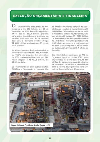 execução orçamentária e financeira 
Repar - Refinaria Presidente Getúlio Vargas • PR 
28 
Os investimentos executados do PAC 
chegarão a R$ 619 bilhões até 31 de 
dezembro de 2010. Esse valor representa 
94,1% dos R$ 657,4 bilhões previstos 
para serem investidos pelo programa no 
período 2007-2010. Até 31 de outubro 
deste ano, o montante investido atingiu 
R$ 559,6 bilhões, equivalentes a 85,1% do 
total previsto. 
No último balanço, divulgado em abril, o 
investimento totalizava R$ 463,9 bilhões, 
ou 70,7% da previsão. Em dezembro 
de 2009, a execução financeira do PAC 
havia chegado a R$ 403,8 bilhões, ou 
63,3% do total. 
Os investimentos do setor público (estatais, 
OGU/Fiscal e Seguridade, e contrapartidas 
de estados e municípios) atingirão R$ 267,1 
bilhões. Até outubro, o montante somou R$ 
235,7 bilhões. Os Financiamentos Habitacionais 
à Pessoa Física serão de R$ 216,9 bilhões, valor 
que atingiu até outubro R$ 197,8 bilhões. 
Os investimentos do setor privado somarão 
R$ 128 bilhões, montante que totalizou R$ 
119,9 bilhões até outubro. Já os empréstimos 
ao setor público chegaram a R$ 6,2 bilhões 
até outubro, com previsão de R$ 7 bilhões até 
dezembro. 
Dos R$ 25 bilhões destinados ao PAC no 
Orçamento geral da União 2010, serão 
empenhados, até o final deste ano, R$ 22,8 
bilhões. Os pagamentos deverão alcançar 
R$ 20 bilhões. Em relação a dezembro de 
2009, o volume de pagamentos será 22% 
maior e de empenho será 8% superior. 
 