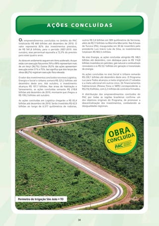 Ações Concl u í das 
34 
Os empreendimentos concluídos no âmbito do PAC 
totalizarão R$ 444 bilhões até dezembro de 2010. O 
valor representa 82% dos investimentos previstos, 
de R$ 541,8 bilhões, para o período 2007-2010. Até 
outubro, esse percentual equivalia a 73,3% do previsto 
para esses quatro anos. 
As obras em andamento seguem em ritmo acelerado. As que 
estão com execução física entre 76% e 99% representam mais 
de um terço (36,7%). Outros 29,5% das ações apresentam 
execução entre 51% e 75%. Isso significa que dois terços das 
obras (66,2%) registram execução física elevada. 
O valor dos investimentos concluídos nos eixos Logística, 
Energia e Social e Urbano somará R$ 225,2 bilhões até 
dezembro deste ano. Até outubro, o investimento 
alcançou R$ 197,7 bilhões. Nas áreas de Habitação e 
Saneamento, as ações concluídas somarão R$ 218,8 
bilhões até dezembro de 2010, montante que chegou a 
R$ 199,2 bilhões até outubro. 
As ações concluídas em Logística chegarão a R$ 65,4 
bilhões até dezembro de 2010. Serão investidos R$ 42,9 
bilhões ao longo de 6.377 quilômetros de rodovias, 
outros R$ 3,4 bilhões em 909 quilômetros de ferrovias, 
além de R$ 17 bilhões na Marinha Mercante. Nas Eclusas 
de Tucuruí (PA), inauguradas em 30 de novembro pelo 
presidente Luiz Inácio Lula da Silva, os investimentos 
totalizam R$ 965,5 milhões. 
No eixo Energia, as ações concluídas atingirão R$ 148,5 
bilhões até dezembro, com destaque para os R$ 114,8 
bilhões investidos em petróleo, gás natural e combustíveis 
renováveis e os R$ 33,7 bilhões em geração e transmissão 
de energia. 
As ações concluídas no eixo Social e Urbano somarão 
R$ 230,1 bilhões até dezembro deste ano. O Programa 
Luz para Todos alcançou a meta original em 21 estados 
e a meta adicional em outros cinco. Os financiamentos 
habitacionais (Pessoa Física e SBPE) corresponderão a 
R$ 216,9 bilhões, com 2,2 milhões de contratos firmados. 
A distribuição dos empreendimentos concluídos do 
PAC por todas as regiões brasileiras confirma um 
dos objetivos originais do Programa, de promover a 
descentralização dos investimentos, combatendo as 
desigualdades regionais. 
Perímetro de Irrigação São João • TO 
 