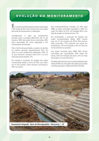 evolução do monitoramento 
Em outubro de 2010 estavam sendo monitoradas 
2.561 ações do PAC. Este número não inclui ações 
das áreas de Saneamento e Habitação. 
44 
Considerando o valor do investimento 
previsto para o período 2007-2010, até 31 de 
outubro, 48% das ações foram concluídas, 49% 
eram executadas em ritmo adequado e 3% 
necessitavam de atenção. 
Pelo critério de quantidade, as ações concluídas 
no mesmo período representavam 62% do 
total e as com andamento adequado, 30%. Já 
as que merecem atenção eram 6% e as com 
execução preocupante, 2%. 
Em relação à evolução do estágio das ações 
monitoradas desde o início do PAC, por valor, 
em 31 de outubro, 56% estavam concluídas e 
44% em obras. 
Dos empreendimentos incluídos no PAC após 
2008, as ações concluídas equivalem a 48% em 
valor. Em obras, há 31%, em licitação 20% e em 
fase de projeto ou licenciamento, 1%. 
Em quantidade, a evolução do estágio das 
ações acompanhadas desde 2007 mostra 
que, em 31 de outubro de 2010, 76% haviam 
sido concluídas, 17% estavam com obras em 
andamento, 3% em licitação e 4% em fase de 
licenciamento ou projeto. 
Das ações incluídas após 2008, 28% foram 
concluídas por quantidade, 45% estão em 
obras, 22% em licitação da obra e 5% em fase 
de projeto ou licenciamento. 
Os dados demonstram que a maioria absoluta das 
obras do PAC saiu do papel. São ações que já estão 
contribuindo para o desenvolvimento do País. 
Saneamento Integrado - Bacia do Maranguapinho - Maracanaú • CE 
 