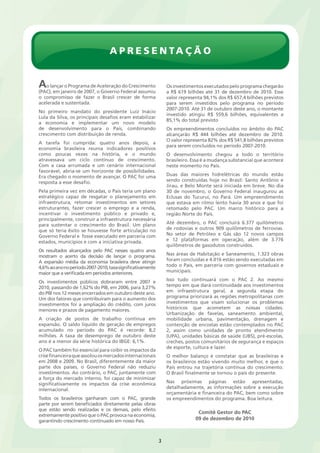 Apresentação 
3 
Ao lançar o Programa de Aceleração do Crescimento 
(PAC), em janeiro de 2007, o Governo Federal assumiu 
o compromisso de fazer o Brasil crescer de forma 
acelerada e sustentada. 
No primeiro mandato do presidente Luiz Inácio 
Lula da Silva, os principais desafios eram estabilizar 
a economia e implementar um novo modelo 
de desenvolvimento para o País, combinando 
crescimento com distribuição de renda. 
A tarefa foi cumprida: quatro anos depois, a 
economia brasileira reunia indicadores positivos 
como poucas vezes na história, e o mundo 
atravessava um ciclo contínuo de crescimento. 
Com a casa arrumada e um cenário internacional 
favorável, abria-se um horizonte de possibilidades. 
Era chegado o momento de avançar. O PAC foi uma 
resposta a esse desafio. 
Pela primeira vez em décadas, o País teria um plano 
estratégico capaz de resgatar o planejamento em 
infraestrutura, retomar investimentos em setores 
estruturantes, fazer crescer o emprego e a renda, 
incentivar o investimento público e privado e, 
principalmente, construir a infraestrutura necessária 
para sustentar o crescimento do Brasil. Um plano 
que só teria êxito se houvesse forte articulação no 
Governo Federal e fosse executado em parceria com 
estados, municípios e com a iniciativa privada. 
Os resultados alcançados pelo PAC nesses quatro anos 
mostram o acerto da decisão de lançar o programa. 
A expansão média da economia brasileira deve atingir 
4,6% ao ano no período 2007-2010, taxa significativamente 
maior que a verificada em períodos anteriores. 
Os investimentos públicos dobraram entre 2007 e 
2010, passando de 1,62% do PIB, em 2006, para 3,27% 
do PIB nos 12 meses encerrados em outubro deste ano. 
Um dos fatores que contribuíram para o aumento dos 
investimentos foi a ampliação do crédito, com juros 
menores e prazos de pagamento maiores. 
A criação de postos de trabalho continua em 
expansão. O saldo líquido de geração de empregos 
acumulado no período do PAC é recorde: 8,2 
milhões. A taxa de desemprego de outubro deste 
ano é a menor da série histórica do IBGE: 6,1%. 
O PAC também foi essencial para coibir os impactos da 
crise financeira que assolou os mercados internacionais 
em 2008 e 2009. No Brasil, diferentemente da maior 
parte dos países, o Governo Federal não reduziu 
investimentos. Ao contrário, o PAC, juntamente com 
a força do mercado interno, foi capaz de minimizar 
significativamente os impactos da crise econômica 
internacional. 
Todos os brasileiros ganharam com o PAC, grande 
parte por serem beneficiados diretamente pelas obras 
que estão sendo realizadas e os demais, pelo efeito 
extremamente positivo que o PAC provoca na economia, 
garantindo crescimento continuado em nosso País. 
Os investimentos executados pelo programa chegarão 
a R$ 619 bilhões até 31 de dezembro de 2010. Esse 
valor representa 94,1% dos R$ 657,4 bilhões previstos 
para serem investidos pelo programa no período 
2007-2010. Até 31 de outubro deste ano, o montante 
investido atingiu R$ 559,6 bilhões, equivalentes a 
85,1% do total previsto 
Os empreendimentos concluídos no âmbito do PAC 
alcançarão R$ 444 bilhões até dezembro de 2010. 
O valor representa 82% dos R$ 541,8 bilhões previstos 
para serem concluídos no período 2007-2010. 
O desenvolvimento chegou a todo o território 
brasileiro. Essa é a mudança substancial que acontece 
neste momento no País. 
Duas das maiores hidrelétricas do mundo estão 
sendo construídas hoje no Brasil: Santo Antônio e 
Jirau, e Belo Monte será iniciada em breve. No dia 
30 de novembro, o Governo Federal inaugurou as 
Eclusas do Tucuruí, no Pará. Um empreendimento 
que estava em ritmo lento havia 30 anos e que foi 
retomado pelo PAC. Um marco histórico para a 
região Norte do País. 
Até dezembro, o PAC concluirá 6.377 quilômetros 
de rodovias e outros 909 quilômetros de ferrovias. 
No setor de Petróleo e Gás são 12 novos campos 
e 12 plataformas em operação, além de 3.776 
quilômetros de gasodutos construídos. 
Nas áreas de Habitação e Saneamento, 1.323 obras 
foram concluídas e 4.016 estão sendo executadas em 
todo o País, em parceria com governos estaduais e 
municipais. 
Isso tudo continuará com o PAC 2. Ao mesmo 
tempo em que dará continuidade aos investimentos 
em infraestrutura geral, a segunda etapa do 
programa priorizará as regiões metropolitanas com 
investimentos que visam solucionar os problemas 
históricos que acometem as nossas cidades. 
Urbanização de favelas, saneamento ambiental, 
mobilidade urbana, pavimentação, drenagem e 
contenção de encostas estão contemplados no PAC 
2, assim como unidades de pronto atendimento 
(UPA), unidades básicas de saúde (UBS), pré-escolas, 
creches, postos comunitários de segurança e espaços 
de esporte, cultura e lazer. 
O melhor balanço é constatar que as brasileiras e 
os brasileiros estão vivendo muito melhor, e que o 
País entrou na trajetória contínua do crescimento. 
O Brasil finalmente se tornou o país do presente. 
Nas próximas páginas estão apresentadas, 
detalhadamente, as informações sobre a execução 
orçamentária e financeira do PAC, bem como sobre 
os empreendimentos do programa. Boa leitura. 
Comitê Gestor do PAC 
09 de dezembro de 2010 
 