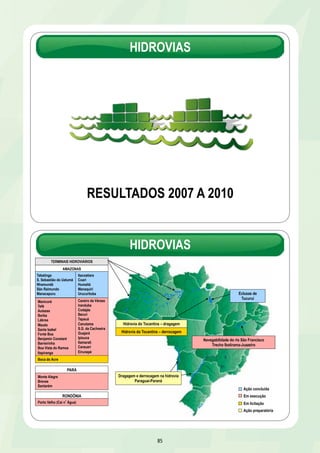 HIDROVIAS 
RESULTADOS 2007 A 2010 
85 
Eclusas de 
Tucuruí 
TERMINAIS HIDROVIÁRIOS 
Dragagem e derrocagem na hidrovia 
Paraguai-Paraná 
Navegabilidade do rio São Francisco 
Trecho Ibotirama-Juazeiro 
AMAZONAS 
Tabatinga 
S. Sebastião do Uatumã 
Nhamundá 
São Raimundo 
Manacapuru 
Manicoré 
Tefé 
Autazes 
Borba 
Lábrea 
Maués 
Santa Izabel 
Fonte Boa 
Benjamin Constant 
Barreirinha 
Boa Vista do Ramos 
Itapiranga 
PARÁ 
Monte Alegre 
Breves 
Santarém 
HIDROVIAS 
RONDÔNIA 
Porto Velho (Cai nÁgua) 
Careiro da Várzea 
Iranduba 
Codajás 
Berurí 
Tapauá 
Canutama 
S.G. da Cachoeira 
Guajará 
Ipixuna 
Itamarati 
Carauari 
Eirunepé 
Boca do Acre 
Hidrovia do Tocantins – dragagem 
Hidrovia do Tocantins – derrocagem 
Itacoatiara 
Coari 
Humaitá 
Manaquiri 
Urucurituba 
Ação concluída 
Em execução 
Em licitação 
Ação preparatória 
 