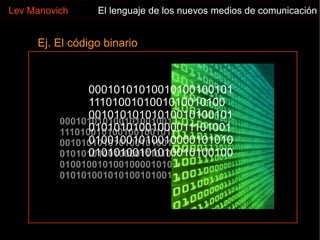1001010010010010100 00101010101010010100101 01010101001000011101001 01001001010010000101010 00010101010010100100101 11101001010010010010100 00101010101010010100101 01010101001000011101001 01001001010010000101010 01010100101010010100100 00010101010010100100101 1110100101001010010100 00101010101010010100101 01010101001000011101001 01001001010010000101010 01010100101010010100100 Ej. El código binario Lev Manovich El lenguaje de los nuevos medios de comunicación 
