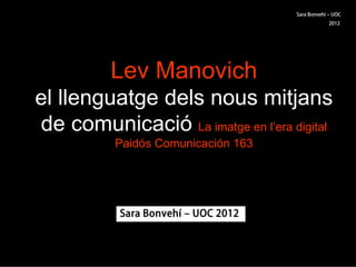 Sara Bonvehí ‒ UOC
                                                  2012




          Lev Manovich
el llenguatge dels nous mitjans
de comunicació La imatge en l’era digital
          Paidós Comunicación 163




           Sara Bonvehí ‒ UOC 2012
 