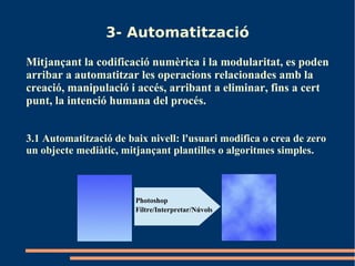 3- Automatització
Mitjançant la codificació numèrica i la modularitat, es poden
arribar a automatitzar les operacions relacionades amb la
creació, manipulació i accés, arribant a eliminar, fins a cert
punt, la intenció humana del procés.


3.1 Automatització de baix nivell: l'usuari modifica o crea de zero
un objecte mediàtic, mitjançant plantilles o algoritmes simples.



                        Photoshop
                        Filtre/Interpretar/Núvols
 