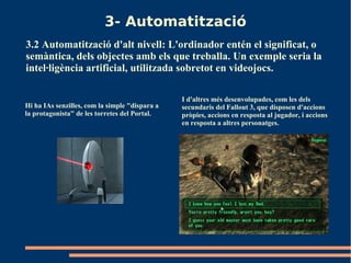 3- Automatització
3.2 Automatització d'alt nivell: L'ordinador entén el significat, o
semàntica, dels objectes amb els que treballa. Un exemple seria la
intel·ligència artificial, utilitzada sobretot en videojocs.

                                                I d'altres més desenvolupades, com les dels
Hi ha IAs senzilles, com la simple "dispara a   secundaris del Fallout 3, que disposen d'accions
la protagonista" de les torretes del Portal.    pròpies, accions en resposta al jugador, i accions
                                                en resposta a altres personatges.
 