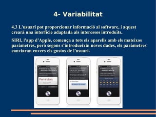 4- Variabilitat
4.3 L'usuari pot proporcionar informació al software, i aquest
crearà una interfície adaptada als interessos introduïts.
SIRI, l'app d'Apple, comença a tots els aparells amb els mateixos
paràmetres, però segons s'introdueixin noves dades, els paràmetres
canviaran envers els gustos de l'usuari.
 